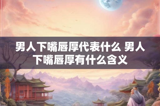 男人下嘴唇厚代表什么 男人下嘴唇厚有什么含义