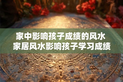 家中影响孩子成绩的风水 家居风水影响孩子学习成绩