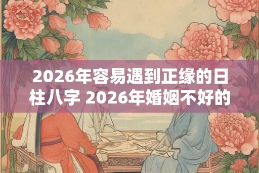 2026年容易遇到正缘的日柱八字 2026年婚姻不好的日柱 2026年容易遇到正缘的日柱八字 2026年婚姻不好的日柱