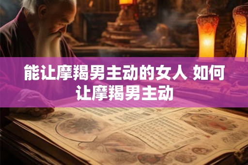 能让摩羯男主动的女人 如何让摩羯男主动