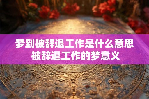 梦到被辞退工作是什么意思 被辞退工作的梦意义