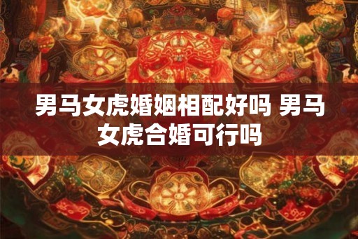 男马女虎婚姻相配好吗 男马女虎合婚可行吗