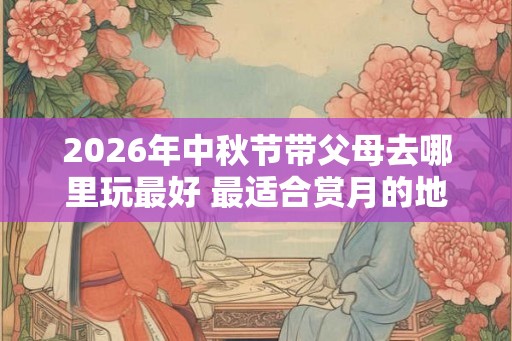 2026年中秋节带父母去哪里玩最好 最适合赏月的地点推荐！