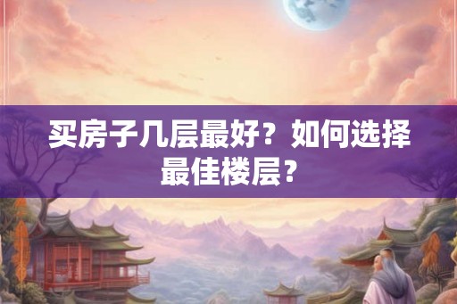 买房子几层最好？如何选择最佳楼层？