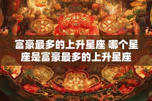 富豪最多的上升星座 哪个星座是富豪最多的上升星座 富豪最多的上升星座 哪个星座是富豪最多的上升星座