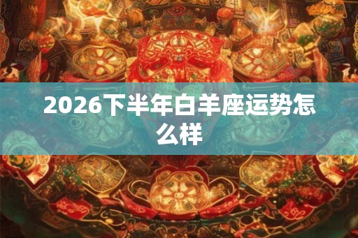 2026下半年白羊座运势怎么样 2026下半年白羊座运势怎么样
