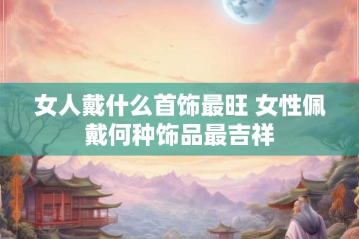 女人戴什么首饰最旺 女性佩戴何种饰品最吉祥