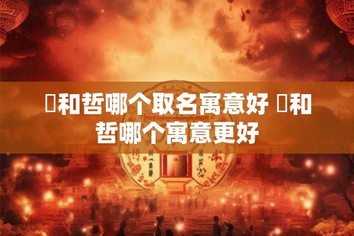 晢和哲哪个取名寓意好 晢和哲哪个寓意更好