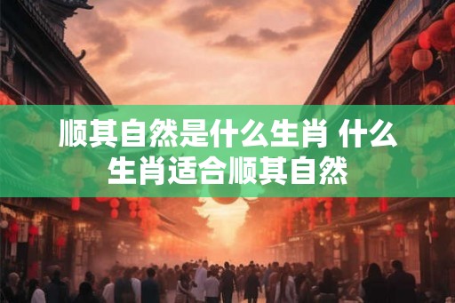 顺其自然是什么生肖 什么生肖适合顺其自然