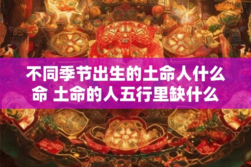 不同季节出生的土命人什么命 土命的人五行里缺什么 不同季节出生的土命人什么命 土命的人五行里缺什么