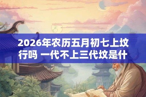 2026年农历五月初七上坟行吗 一代不上三代坟是什么意思 2026年农历五月初七上坟行吗 一代不上三代坟是什么意思