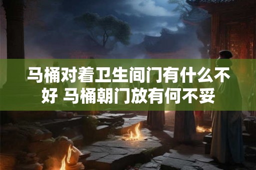 马桶对着卫生间门有什么不好 马桶朝门放有何不妥 马桶对着卫生间门有什么不好 马桶朝门放有何不妥