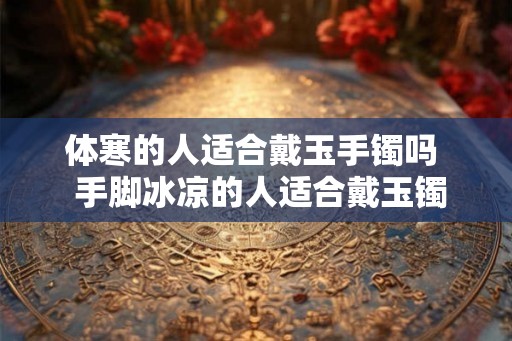 体寒的人适合戴玉手镯吗  手脚冰凉的人适合戴玉镯吗