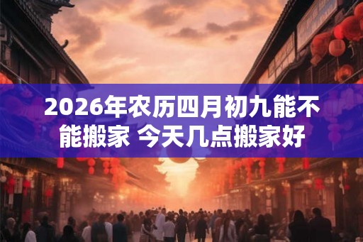 2026年农历四月初九能不能搬家 今天几点搬家好 2026年农历四月初九能不能搬家 今天几点搬家好