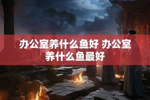 办公室养什么鱼好 办公室养什么鱼最好