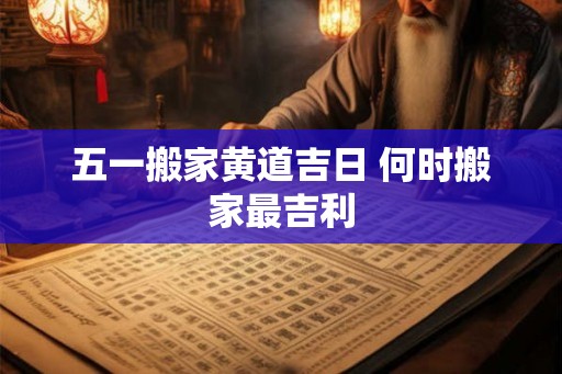 五一搬家黄道吉日 何时搬家最吉利 五一搬家黄道吉日 何时搬家最吉利