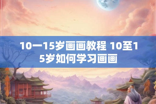 10一15岁画画教程 10至15岁如何学习画画