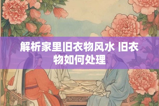 解析家里旧衣物风水 旧衣物如何处理