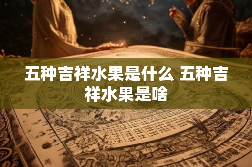 五种吉祥水果是什么 五种吉祥水果是啥