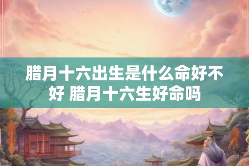 腊月十六出生是什么命好不好 腊月十六生好命吗