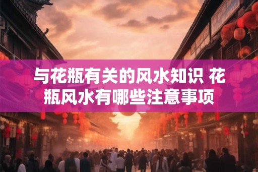 与花瓶有关的风水知识 花瓶风水有哪些注意事项 与花瓶有关的风水知识 花瓶风水有哪些注意事项