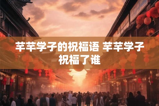 芊芊学子的祝福语 芊芊学子祝福了谁 芊芊学子的祝福语 芊芊学子祝福了谁