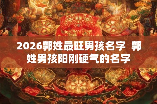 2026郭姓最旺男孩名字 郭姓男孩阳刚硬气的名字 2026郭姓最旺男孩名字 郭姓男孩阳刚硬气的名字