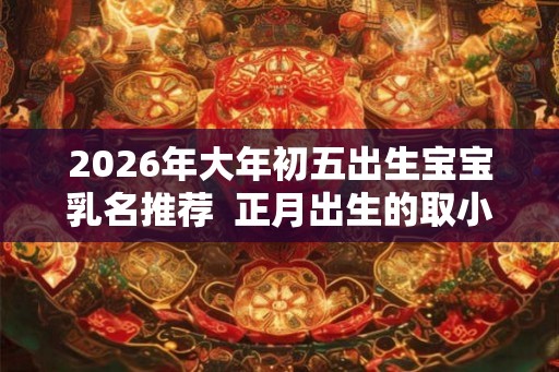 2026年大年初五出生宝宝乳名推荐  正月出生的取小名