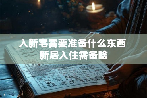 入新宅需要准备什么东西 新居入住需备啥 入新宅需要准备什么东西 新居入住需备啥