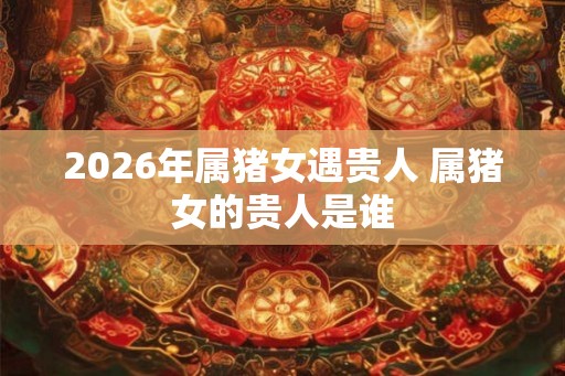 2026年属猪女遇贵人 属猪女的贵人是谁