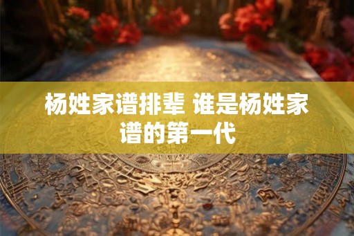 杨姓家谱排辈 谁是杨姓家谱的第一代