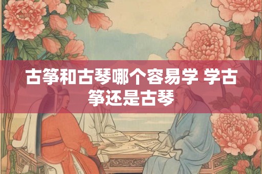 古筝和古琴哪个容易学 学古筝还是古琴 古筝和古琴哪个容易学 学古筝还是古琴