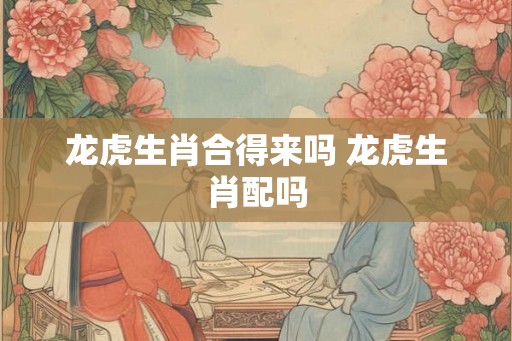 龙虎生肖合得来吗 龙虎生肖配吗