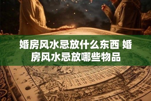 婚房风水忌放什么东西 婚房风水忌放哪些物品