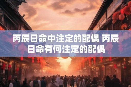 丙辰日命中注定的配偶 丙辰日命有何注定的配偶 丙辰日命中注定的配偶 丙辰日命有何注定的配偶