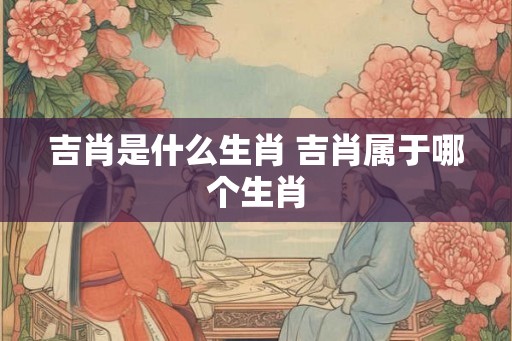 吉肖是什么生肖 吉肖属于哪个生肖 吉肖是什么生肖 吉肖属于哪个生肖