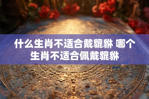 什么生肖不适合戴貔貅 哪个生肖不适合佩戴貔貅