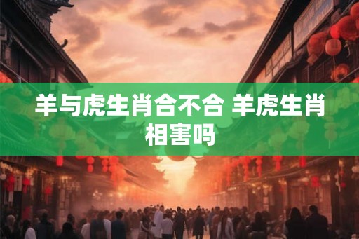 羊与虎生肖合不合 羊虎生肖相害吗 羊与虎生肖合不合 羊虎生肖相害吗