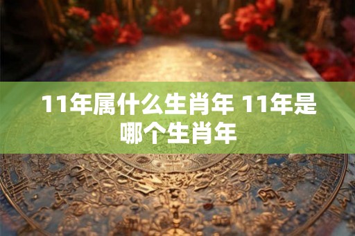 11年属什么生肖年 11年是哪个生肖年