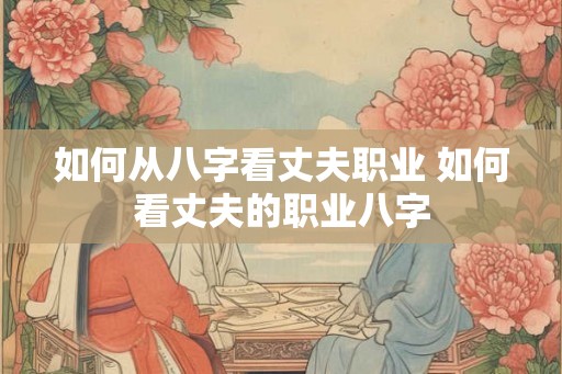 如何从八字看丈夫职业 如何看丈夫的职业八字 如何从八字看丈夫职业 如何看丈夫的职业八字