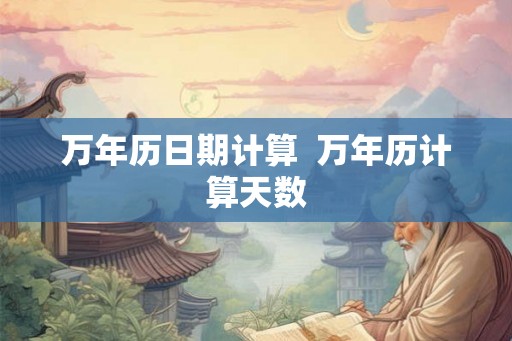 万年历日期计算 万年历计算天数 万年历日期计算 万年历计算天数