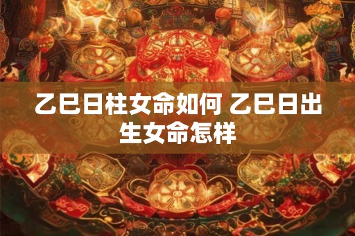 乙巳日柱女命如何 乙巳日出生女命怎样 乙巳日柱女命如何 乙巳日出生女命怎样