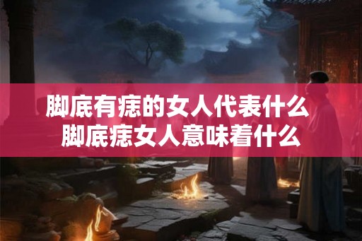 脚底有痣的女人代表什么 脚底痣女人意味着什么