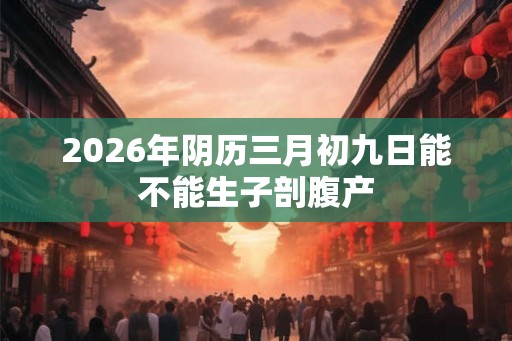 2026年阴历三月初九日能不能生子剖腹产 2026年阴历三月初九日能不能生子剖腹产