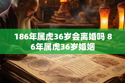 186年属虎36岁会离婚吗 86年属虎36岁婚姻