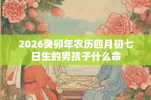 2026癸卯年农历四月初七日生的男孩子什么命 2026癸卯年农历四月初七日生的男孩子什么命