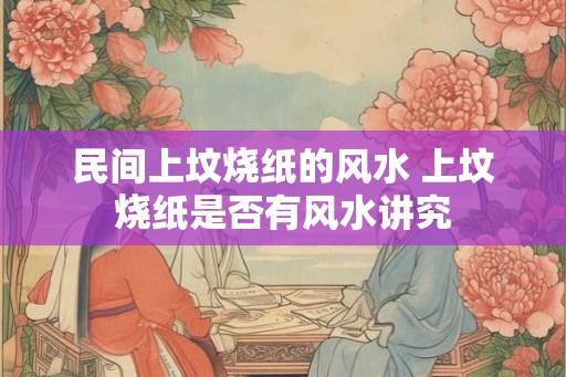 民间上坟烧纸的风水 上坟烧纸是否有风水讲究