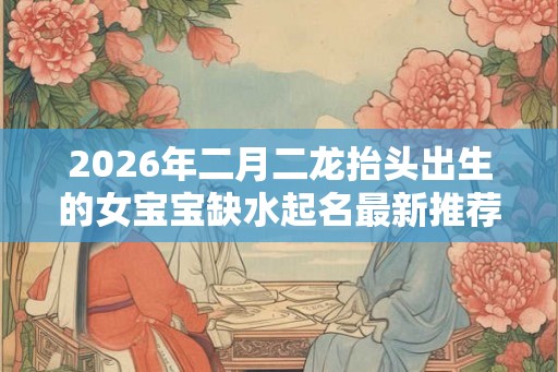 2026年二月二龙抬头出生的女宝宝缺水起名最新推荐