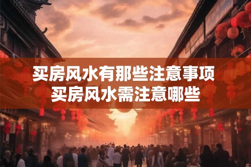 买房风水有那些注意事项 买房风水需注意哪些 买房风水有那些注意事项 买房风水需注意哪些