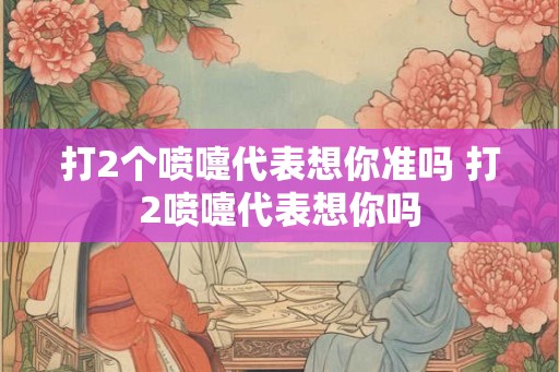 打2个喷嚏代表想你准吗 打2喷嚏代表想你吗